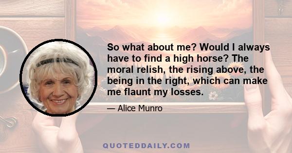 So what about me? Would I always have to find a high horse? The moral relish, the rising above, the being in the right, which can make me flaunt my losses.