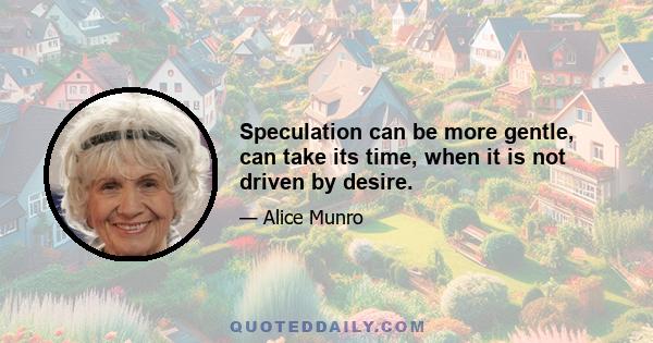 Speculation can be more gentle, can take its time, when it is not driven by desire.