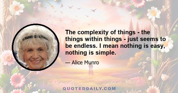 The complexity of things - the things within things - just seems to be endless. I mean nothing is easy, nothing is simple.