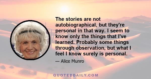 The stories are not autobiographical, but they're personal in that way. I seem to know only the things that I've learned. Probably some things through observation, but what I feel I know surely is personal.