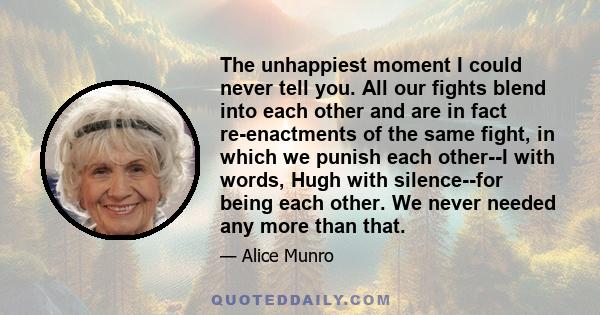 The unhappiest moment I could never tell you. All our fights blend into each other and are in fact re-enactments of the same fight, in which we punish each other--I with words, Hugh with silence--for being each other.