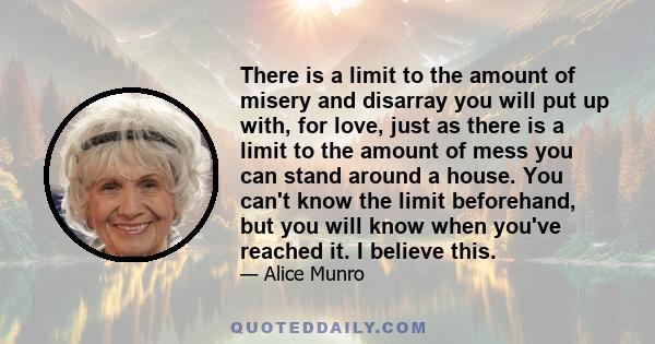 There is a limit to the amount of misery and disarray you will put up with, for love, just as there is a limit to the amount of mess you can stand around a house. You can't know the limit beforehand, but you will know