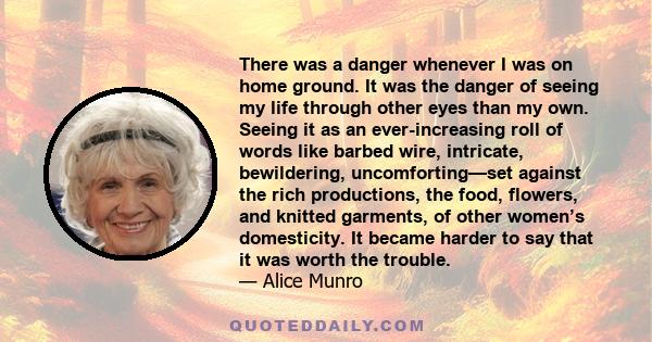 There was a danger whenever I was on home ground. It was the danger of seeing my life through other eyes than my own. Seeing it as an ever-increasing roll of words like barbed wire, intricate, bewildering,