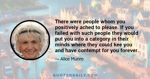 There were people whom you positively ached to please. If you failed with such people they would put you into a category in their minds where they could kee you and have contempt for you forever.