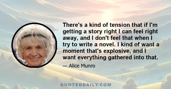 There's a kind of tension that if I'm getting a story right I can feel right away, and I don't feel that when I try to write a novel. I kind of want a moment that's explosive, and I want everything gathered into that.