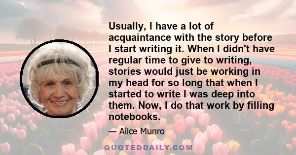 Usually, I have a lot of acquaintance with the story before I start writing it. When I didn't have regular time to give to writing, stories would just be working in my head for so long that when I started to write I was 