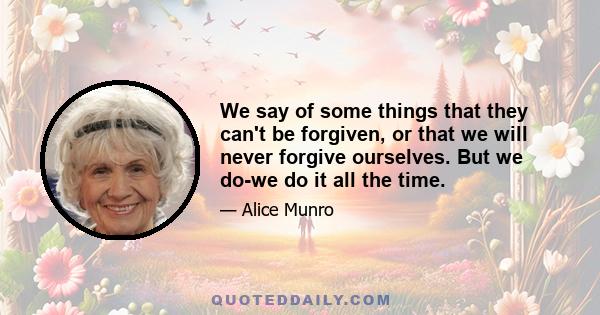 We say of some things that they can't be forgiven, or that we will never forgive ourselves. But we do-we do it all the time.