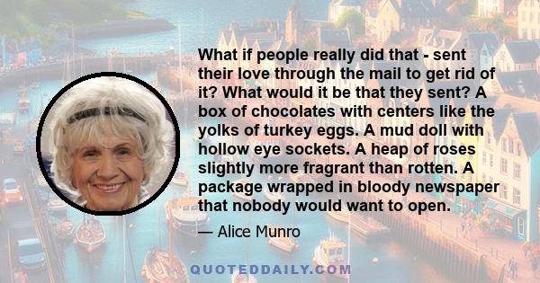 What if people really did that - sent their love through the mail to get rid of it? What would it be that they sent? A box of chocolates with centers like the yolks of turkey eggs. A mud doll with hollow eye sockets. A