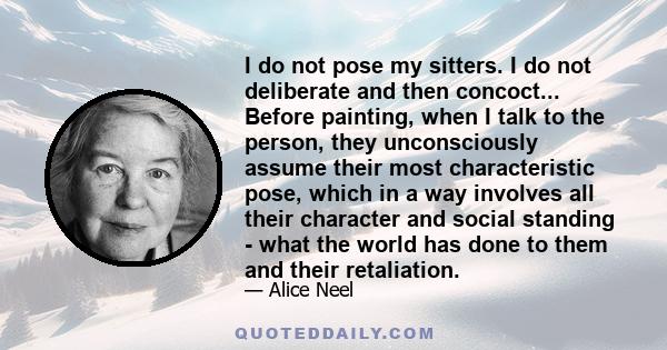 I do not pose my sitters. I do not deliberate and then concoct... Before painting, when I talk to the person, they unconsciously assume their most characteristic pose, which in a way involves all their character and