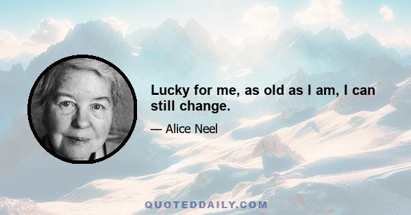 Lucky for me, as old as I am, I can still change.