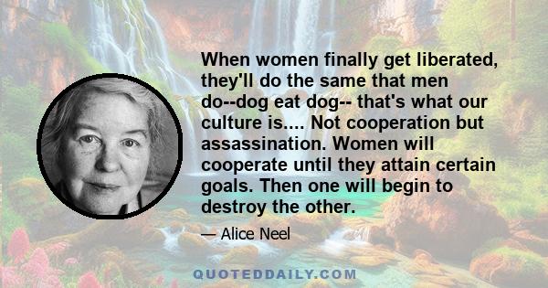 When women finally get liberated, they'll do the same that men do--dog eat dog-- that's what our culture is.... Not cooperation but assassination. Women will cooperate until they attain certain goals. Then one will