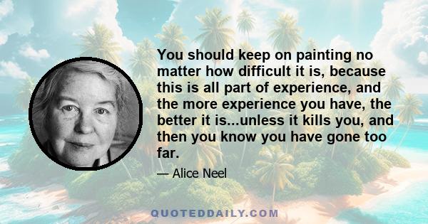 You should keep on painting no matter how difficult it is, because this is all part of experience, and the more experience you have, the better it is...unless it kills you, and then you know you have gone too far.