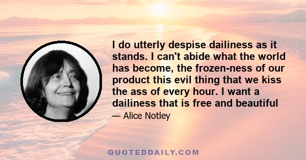 I do utterly despise dailiness as it stands. I can't abide what the world has become, the frozen-ness of our product this evil thing that we kiss the ass of every hour. I want a dailiness that is free and beautiful