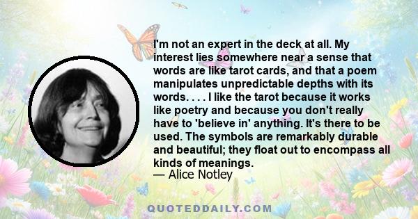 I'm not an expert in the deck at all. My interest lies somewhere near a sense that words are like tarot cards, and that a poem manipulates unpredictable depths with its words. . . . I like the tarot because it works