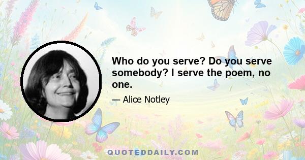 Who do you serve? Do you serve somebody? I serve the poem, no one.