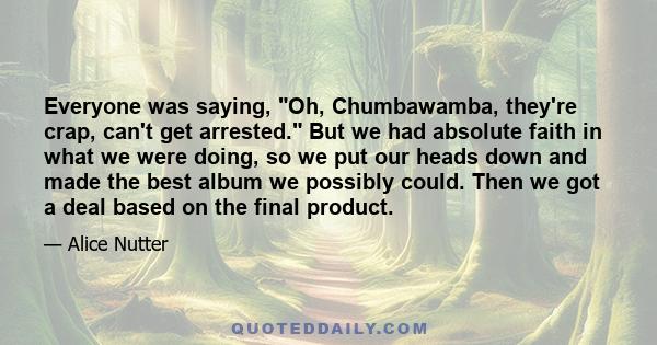 Everyone was saying, Oh, Chumbawamba, they're crap, can't get arrested. But we had absolute faith in what we were doing, so we put our heads down and made the best album we possibly could. Then we got a deal based on