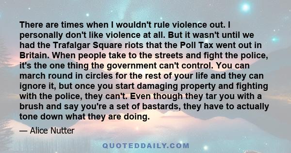 There are times when I wouldn't rule violence out. I personally don't like violence at all. But it wasn't until we had the Trafalgar Square riots that the Poll Tax went out in Britain. When people take to the streets