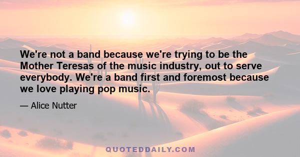 We're not a band because we're trying to be the Mother Teresas of the music industry, out to serve everybody. We're a band first and foremost because we love playing pop music.