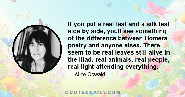 If you put a real leaf and a silk leaf side by side, youll see something of the difference between Homers poetry and anyone elses. There seem to be real leaves still alive in the Iliad, real animals, real people, real