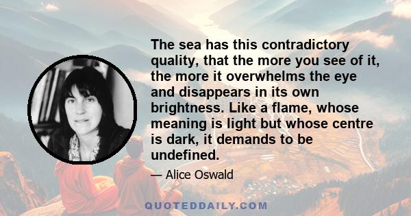 The sea has this contradictory quality, that the more you see of it, the more it overwhelms the eye and disappears in its own brightness. Like a flame, whose meaning is light but whose centre is dark, it demands to be