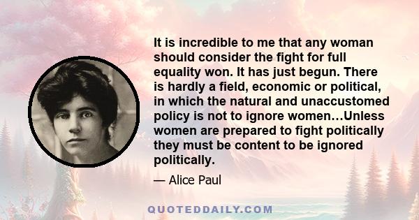 It is incredible to me that any woman should consider the fight for full equality won. It has just begun. There is hardly a field, economic or political, in which the natural and unaccustomed policy is not to ignore