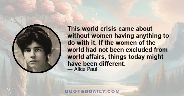 This world crisis came about without women having anything to do with it. If the women of the world had not been excluded from world affairs, things today might have been different.