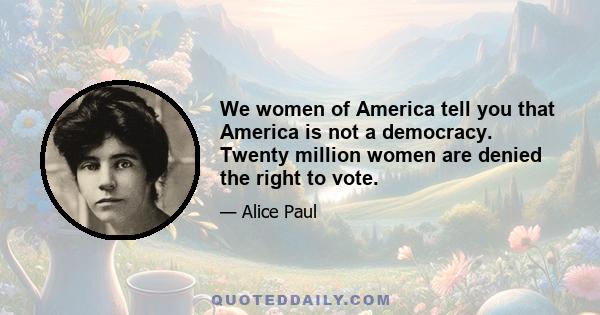 We women of America tell you that America is not a democracy. Twenty million women are denied the right to vote.