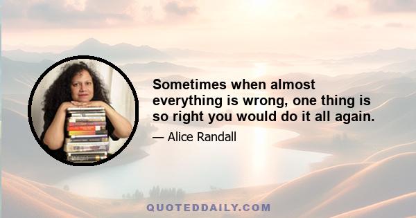 Sometimes when almost everything is wrong, one thing is so right you would do it all again.