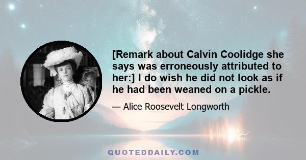 [Remark about Calvin Coolidge she says was erroneously attributed to her:] I do wish he did not look as if he had been weaned on a pickle.