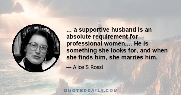 ... a supportive husband is an absolute requirement for professional women.... He is something she looks for, and when she finds him, she marries him.