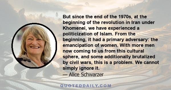 But since the end of the 1970s, at the beginning of the revolution in Iran under Khomenei, we have experienced a politicization of Islam. From the beginning, it had a primary adversary: the emancipation of women. With