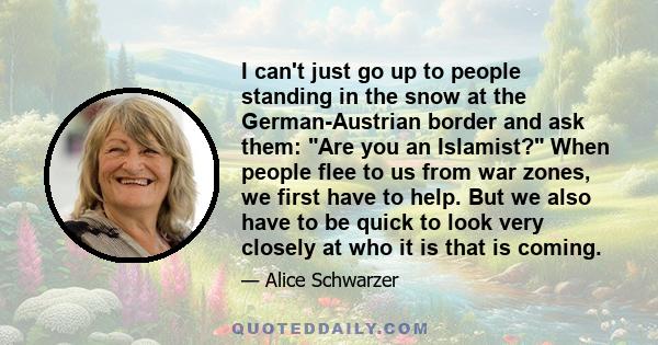 I can't just go up to people standing in the snow at the German-Austrian border and ask them: Are you an Islamist? When people flee to us from war zones, we first have to help. But we also have to be quick to look very