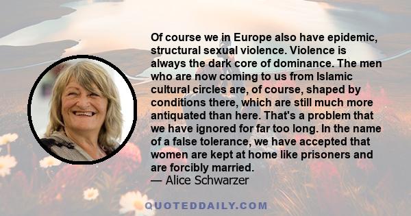 Of course we in Europe also have epidemic, structural sexual violence. Violence is always the dark core of dominance. The men who are now coming to us from Islamic cultural circles are, of course, shaped by conditions