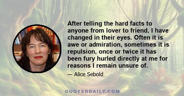 After telling the hard facts to anyone from lover to friend, I have changed in their eyes. Often it is awe or admiration, sometimes it is repulsion, once or twice it has been fury hurled directly at me for reasons I