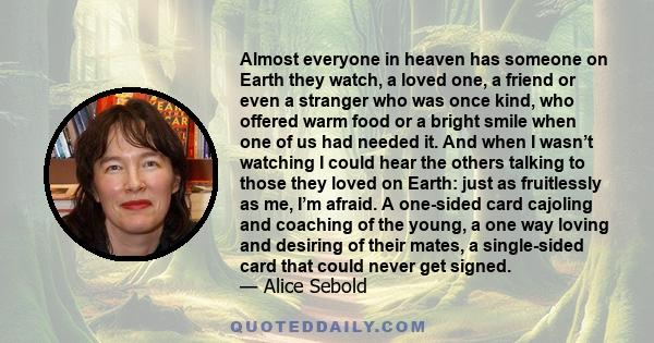 Almost everyone in heaven has someone on Earth they watch, a loved one, a friend or even a stranger who was once kind, who offered warm food or a bright smile when one of us had needed it. And when I wasn’t watching I