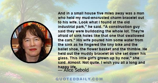 And in a small house five miles away was a man who held my mud-encrusted charm bracelet out to his wife. Look what I found at the old industrial park, he said. A construction guy said they were bulldozing the whole lot. 