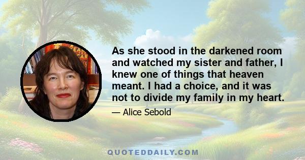 As she stood in the darkened room and watched my sister and father, I knew one of things that heaven meant. I had a choice, and it was not to divide my family in my heart.