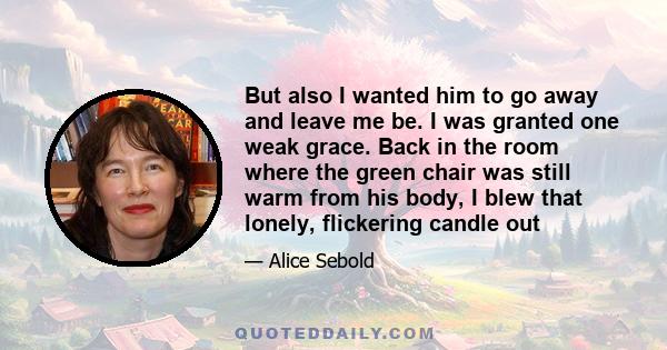 But also I wanted him to go away and leave me be. I was granted one weak grace. Back in the room where the green chair was still warm from his body, I blew that lonely, flickering candle out