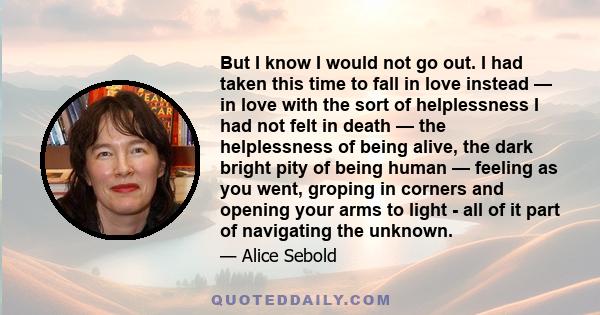 But I know I would not go out. I had taken this time to fall in love instead — in love with the sort of helplessness I had not felt in death — the helplessness of being alive, the dark bright pity of being human —