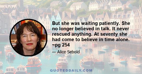 But she was waiting patiently. She no longer believed in talk. It never rescued anything. At seventy she had come to believe in time alone. ~pg 254