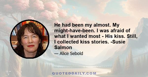 He had been my almost. My might-have-been. I was afraid of what I wanted most - His kiss. Still, I collected kiss stories. -Susie Salmon