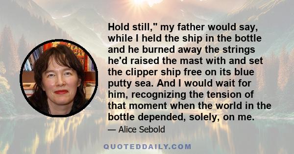 Hold still, my father would say, while I held the ship in the bottle and he burned away the strings he'd raised the mast with and set the clipper ship free on its blue putty sea. And I would wait for him, recognizing