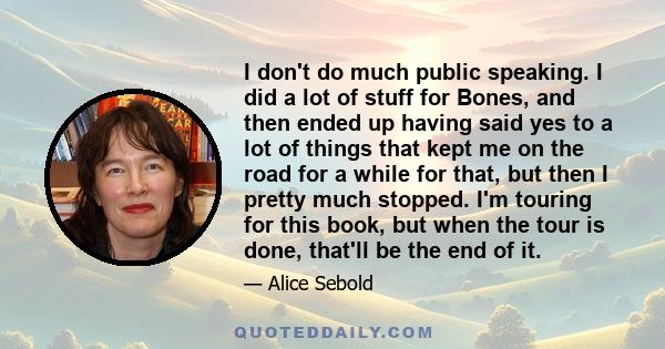 I don't do much public speaking. I did a lot of stuff for Bones, and then ended up having said yes to a lot of things that kept me on the road for a while for that, but then I pretty much stopped. I'm touring for this