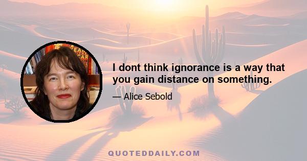 I dont think ignorance is a way that you gain distance on something.