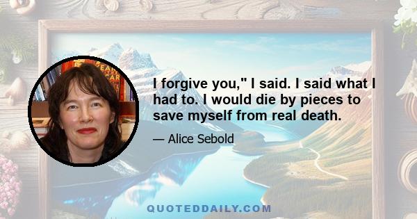 I forgive you, I said. I said what I had to. I would die by pieces to save myself from real death.