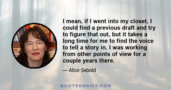 I mean, if I went into my closet, I could find a previous draft and try to figure that out, but it takes a long time for me to find the voice to tell a story in. I was working from other points of view for a couple