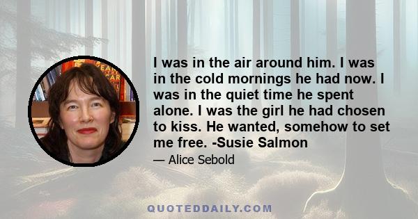 I was in the air around him. I was in the cold mornings he had now. I was in the quiet time he spent alone. I was the girl he had chosen to kiss. He wanted, somehow to set me free. -Susie Salmon