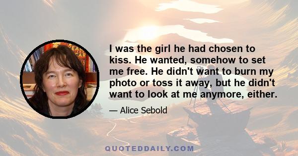 I was the girl he had chosen to kiss. He wanted, somehow to set me free. He didn't want to burn my photo or toss it away, but he didn't want to look at me anymore, either.