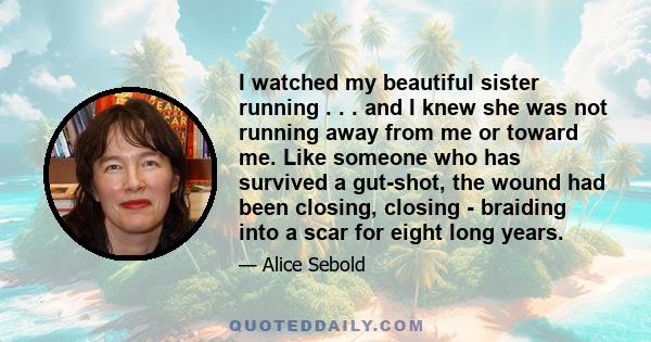 I watched my beautiful sister running . . . and I knew she was not running away from me or toward me. Like someone who has survived a gut-shot, the wound had been closing, closing - braiding into a scar for eight long