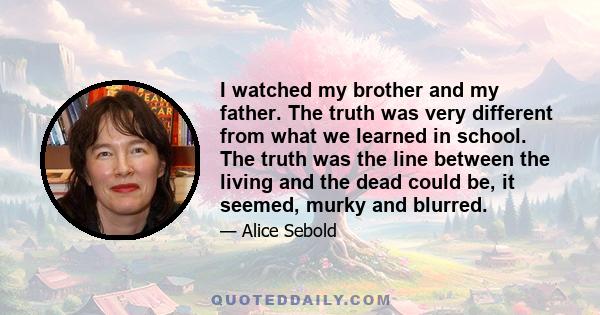 I watched my brother and my father. The truth was very different from what we learned in school. The truth was the line between the living and the dead could be, it seemed, murky and blurred.